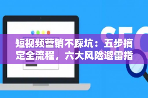 短视频营销不踩坑：五步搞定全流程，六大风险避雷指南