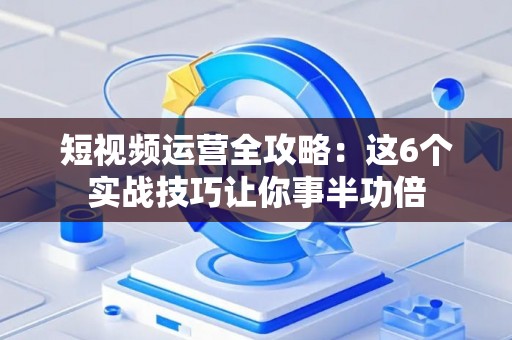 短视频运营全攻略：这6个实战技巧让你事半功倍